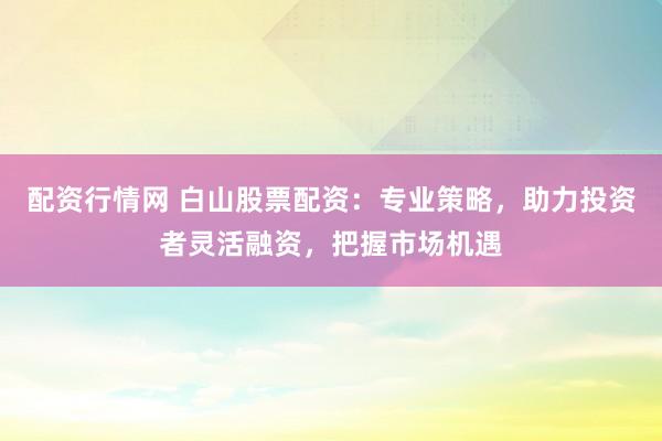 配资行情网 白山股票配资：专业策略，助力投资者灵活融资，把握市场机遇