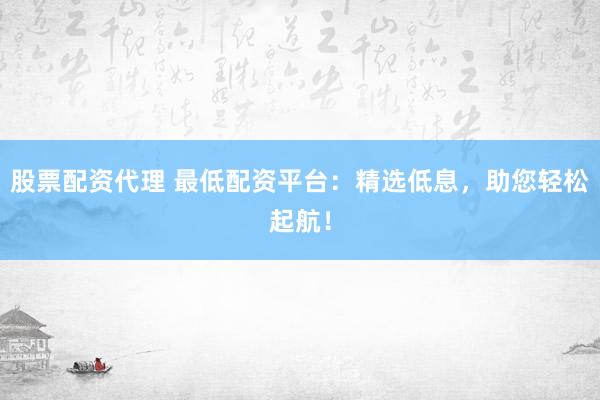 股票配资代理 最低配资平台：精选低息，助您轻松起航！