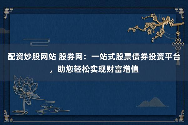 配资炒股网站 股券网：一站式股票债券投资平台，助您轻松实现财富增值