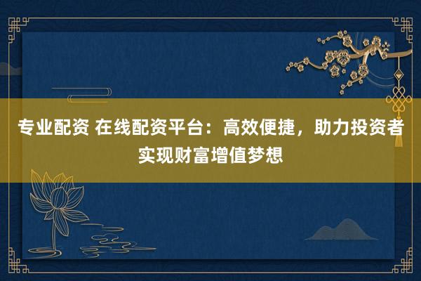 专业配资 在线配资平台：高效便捷，助力投资者实现财富增值梦想