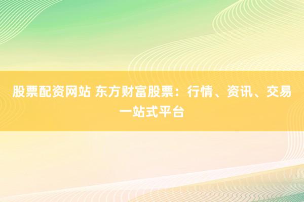 股票配资网站 东方财富股票：行情、资讯、交易一站式平台