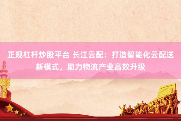 正规杠杆炒股平台 长江云配：打造智能化云配送新模式，助力物流产业高效升级