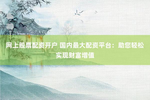 网上股票配资开户 国内最大配资平台：助您轻松实现财富增值