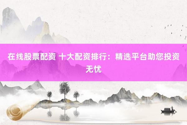 在线股票配资 十大配资排行：精选平台助您投资无忧