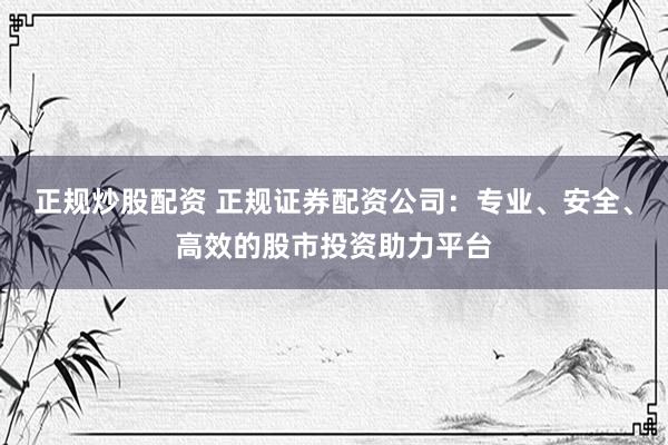 正规炒股配资 正规证券配资公司：专业、安全、高效的股市投资助力平台