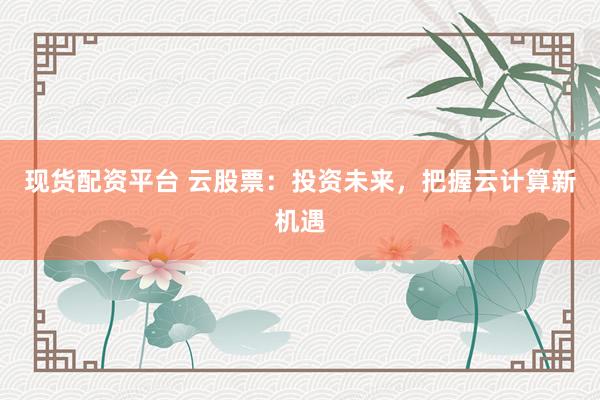 现货配资平台 云股票：投资未来，把握云计算新机遇