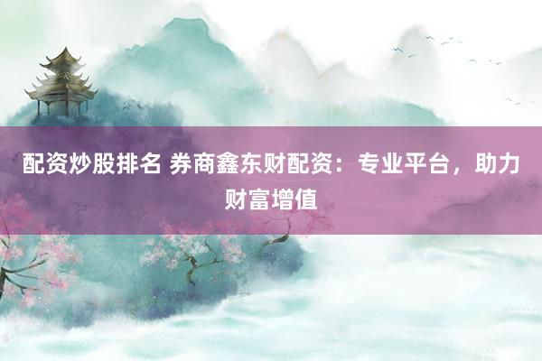 配资炒股排名 券商鑫东财配资：专业平台，助力财富增值