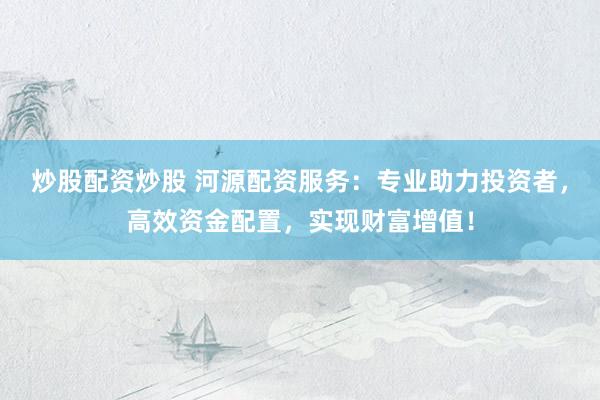 炒股配资炒股 河源配资服务：专业助力投资者，高效资金配置，实现财富增值！
