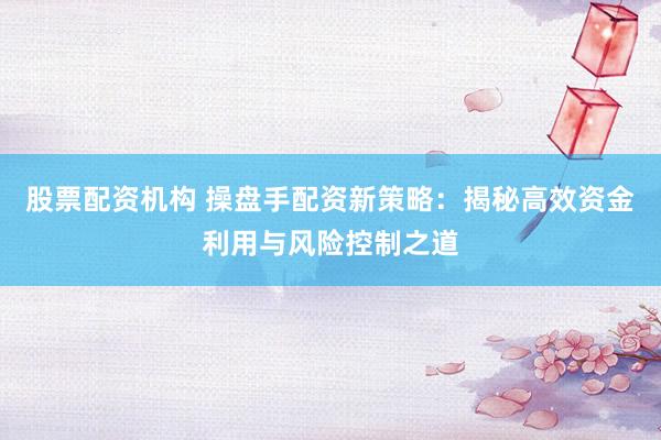 股票配资机构 操盘手配资新策略：揭秘高效资金利用与风险控制之道