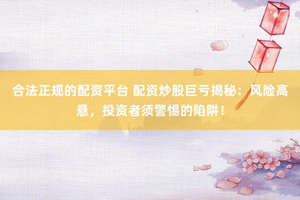合法正规的配资平台 配资炒股巨亏揭秘：风险高悬，投资者须警惕的陷阱！