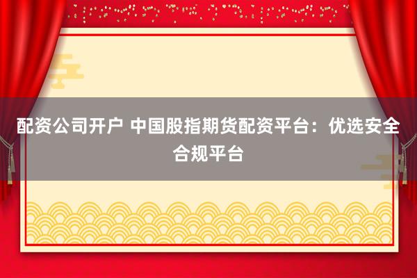 配资公司开户 中国股指期货配资平台：优选安全合规平台