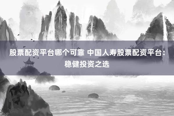 股票配资平台哪个可靠 中国人寿股票配资平台：稳健投资之选