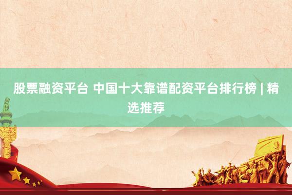 股票融资平台 中国十大靠谱配资平台排行榜 | 精选推荐