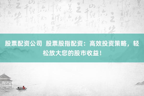 股票配资公司  股票股指配资：高效投资策略，轻松放大您的股市收益！