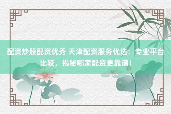 配资炒股配资优秀 天津配资服务优选：专业平台比较，揭秘哪家配资更靠谱！