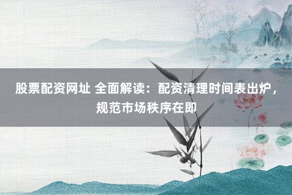 股票配资网址 全面解读：配资清理时间表出炉，规范市场秩序在即