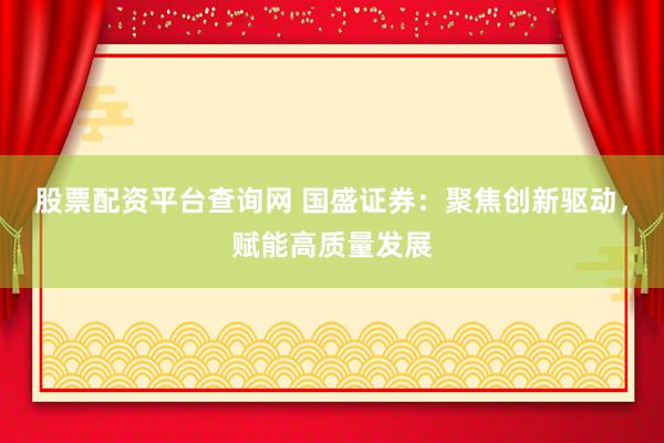 股票配资平台查询网 国盛证券：聚焦创新驱动，赋能高质量发展