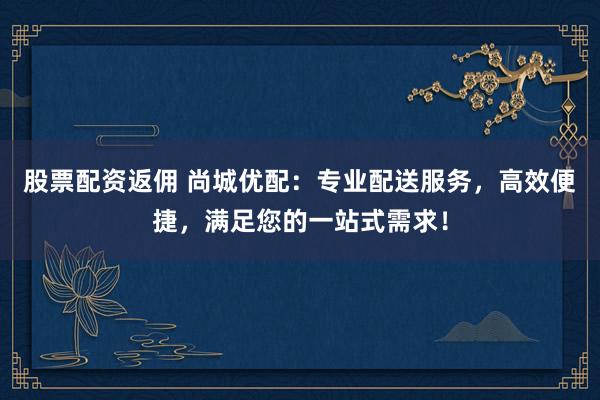 股票配资返佣 尚城优配：专业配送服务，高效便捷，满足您的一站式需求！
