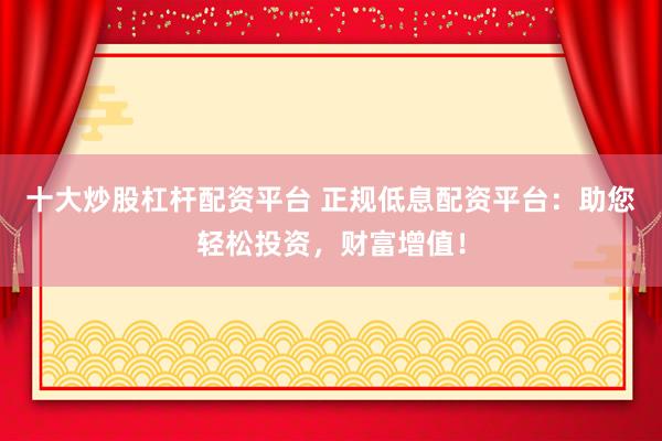 十大炒股杠杆配资平台 正规低息配资平台：助您轻松投资，财富增值！