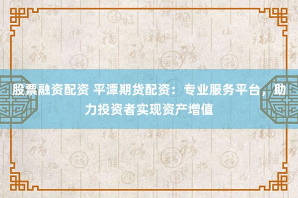 股票融资配资 平潭期货配资：专业服务平台，助力投资者实现资产增值
