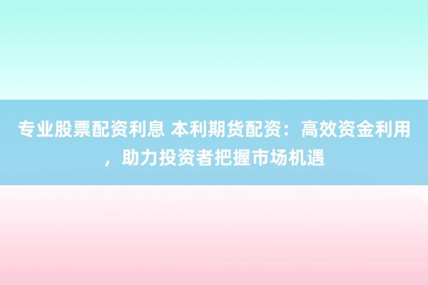 专业股票配资利息 本利期货配资：高效资金利用，助力投资者把握市场机遇