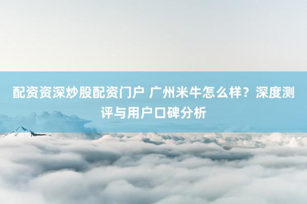 配资资深炒股配资门户 广州米牛怎么样？深度测评与用户口碑分析