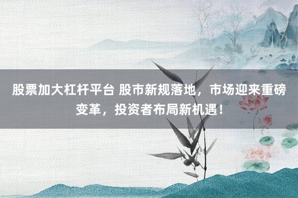 股票加大杠杆平台 股市新规落地，市场迎来重磅变革，投资者布局新机遇！