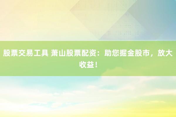 股票交易工具 萧山股票配资：助您掘金股市，放大收益！