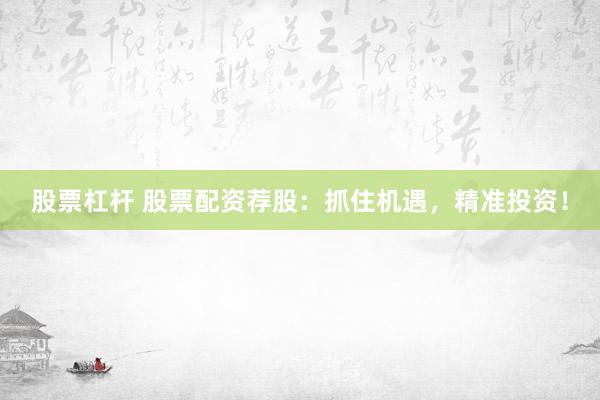 股票杠杆 股票配资荐股：抓住机遇，精准投资！