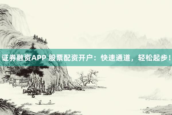 证券融资APP 股票配资开户：快速通道，轻松起步！