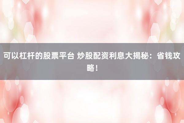 可以杠杆的股票平台 炒股配资利息大揭秘：省钱攻略！