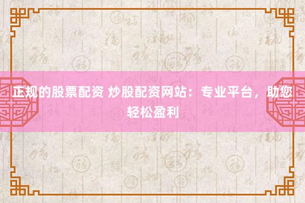 正规的股票配资 炒股配资网站：专业平台，助您轻松盈利