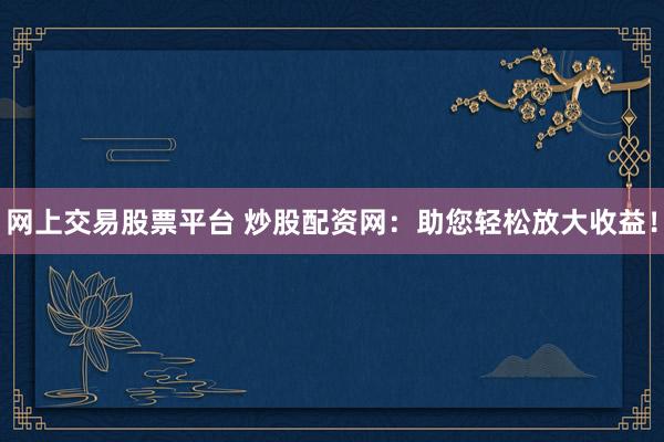 网上交易股票平台 炒股配资网：助您轻松放大收益！