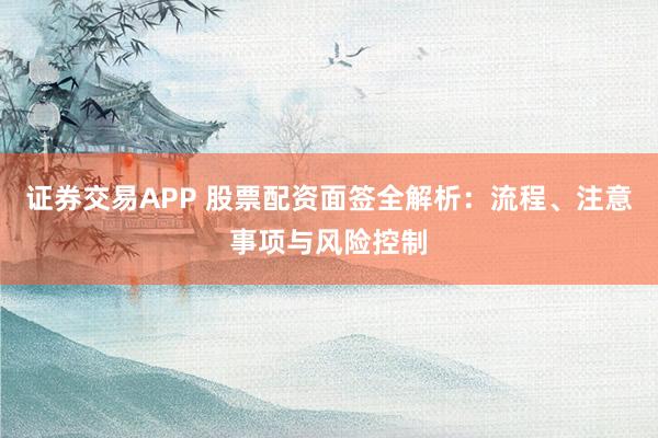 证券交易APP 股票配资面签全解析：流程、注意事项与风险控制
