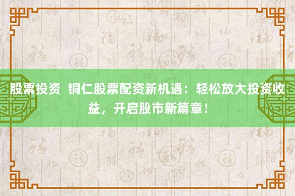 股票投资  铜仁股票配资新机遇：轻松放大投资收益，开启股市新篇章！