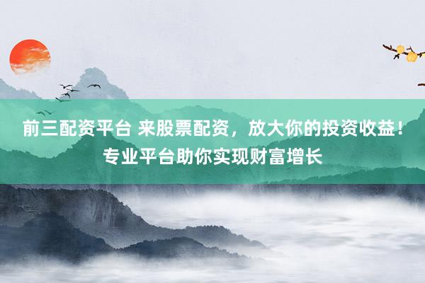 前三配资平台 来股票配资，放大你的投资收益！专业平台助你实现财富增长