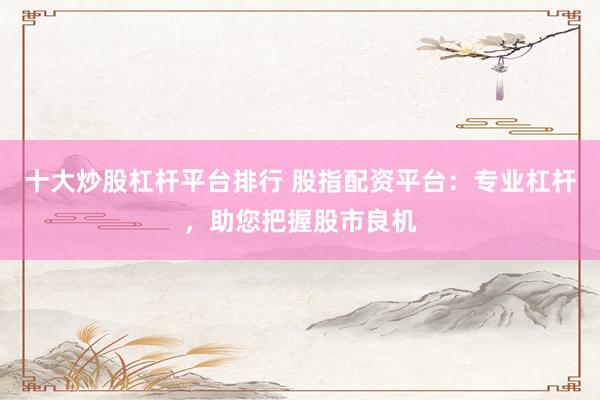 十大炒股杠杆平台排行 股指配资平台：专业杠杆，助您把握股市良机