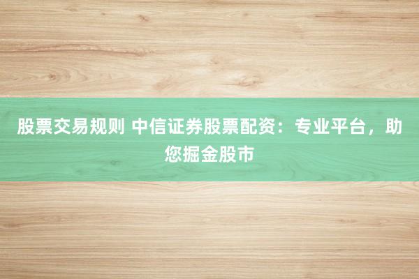 股票交易规则 中信证券股票配资：专业平台，助您掘金股市