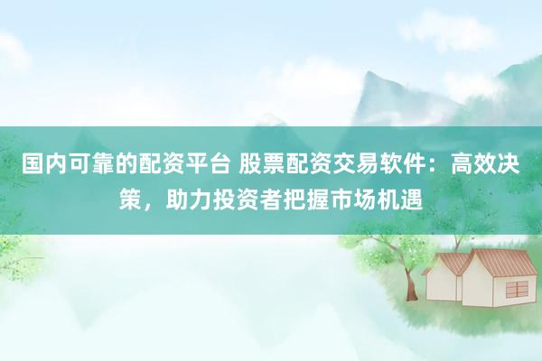 国内可靠的配资平台 股票配资交易软件：高效决策，助力投资者把握市场机遇