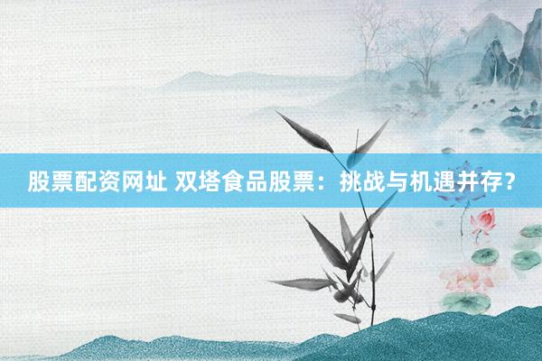 股票配资网址 双塔食品股票：挑战与机遇并存？