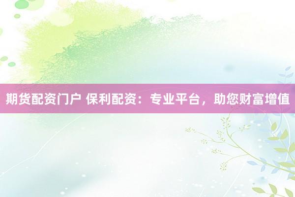 期货配资门户 保利配资：专业平台，助您财富增值