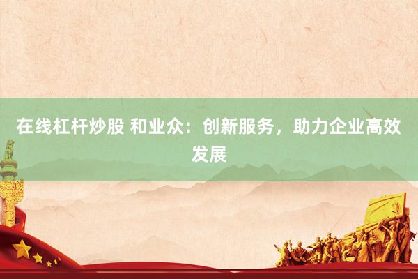 在线杠杆炒股 和业众：创新服务，助力企业高效发展
