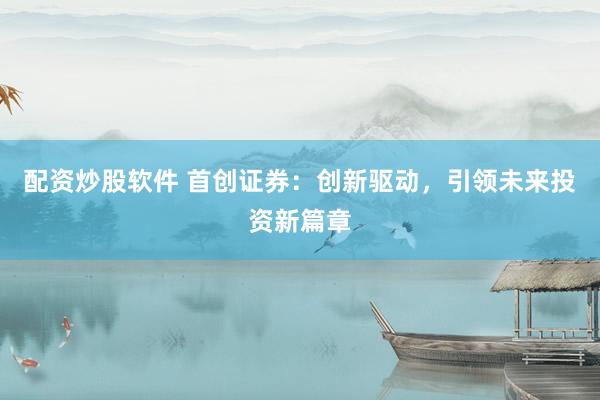 配资炒股软件 首创证券：创新驱动，引领未来投资新篇章