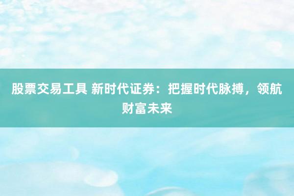 股票交易工具 新时代证券：把握时代脉搏，领航财富未来