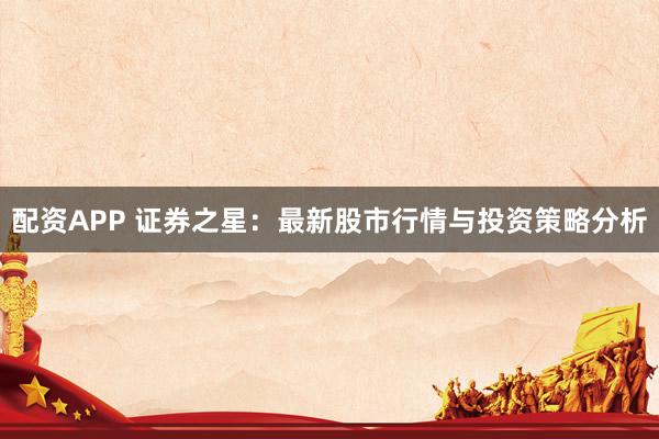 配资APP 证券之星：最新股市行情与投资策略分析