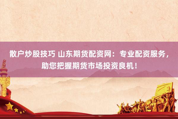 散户炒股技巧 山东期货配资网：专业配资服务，助您把握期货市场投资良机！