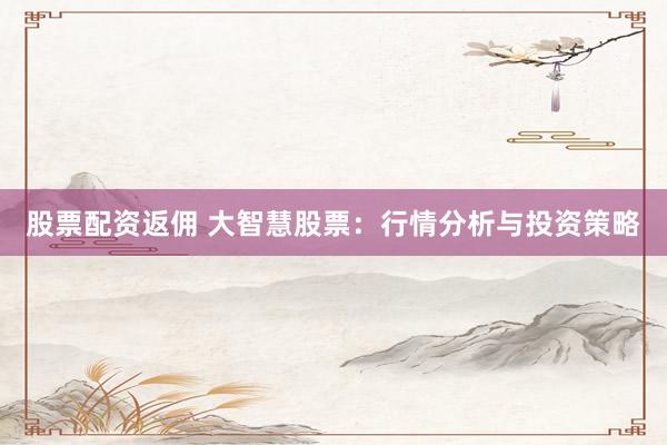 股票配资返佣 大智慧股票：行情分析与投资策略