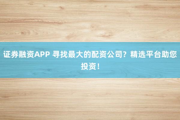 证券融资APP 寻找最大的配资公司？精选平台助您投资！