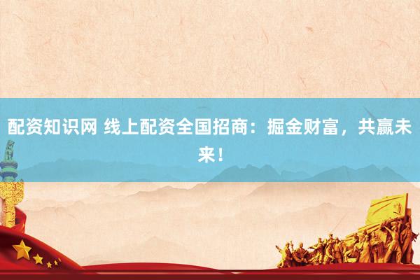 配资知识网 线上配资全国招商：掘金财富，共赢未来！
