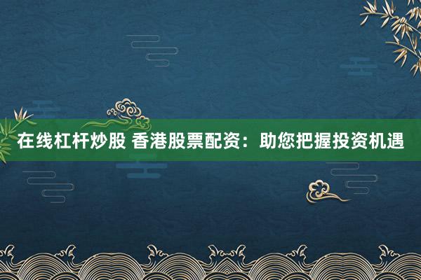 在线杠杆炒股 香港股票配资：助您把握投资机遇